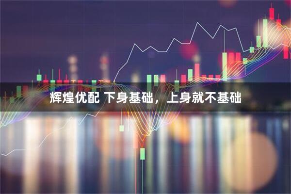 辉煌优配 下身基础，上身就不基础
