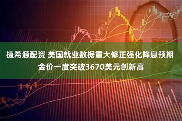 捷希源配资 美国就业数据重大修正强化降息预期 金价一度突破3670美元创新高
