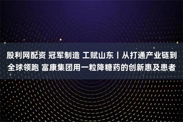 股利网配资 冠军制造 工赋山东丨从打通产业链到全球领跑 富康集团用一粒降糖药的创新惠及患者