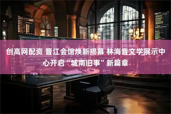 创高网配资 晋江会馆焕新揭幕 林海音文学展示中心开启“城南旧事”新篇章