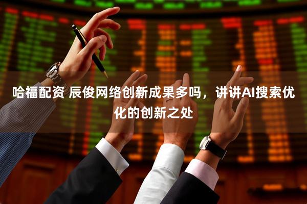 哈福配资 辰俊网络创新成果多吗，讲讲AI搜索优化的创新之处