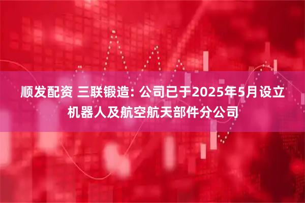 顺发配资 三联锻造: 公司已于2025年5月设立机器人及航空航天部件分公司