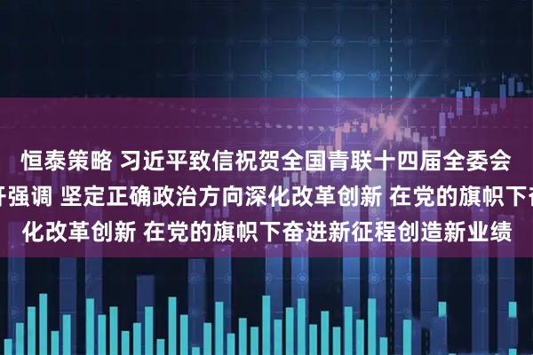 恒泰策略 习近平致信祝贺全国青联十四届全委会全国学联二十八大召开强调 坚定正确政治方向深化改革创新 在党的旗帜下奋进新征程创造新业绩
