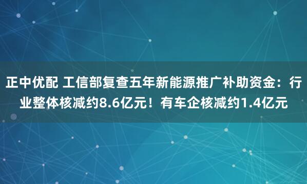 正中优配 工信部复查五年新能源推广补助资金：行业整体核减约8.6亿元！有车企核减约1.4亿元