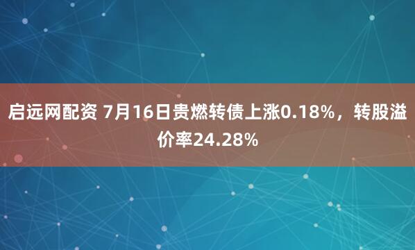 启远网配资 7月16日贵燃转债上涨0.18%，转股溢价率24.28%