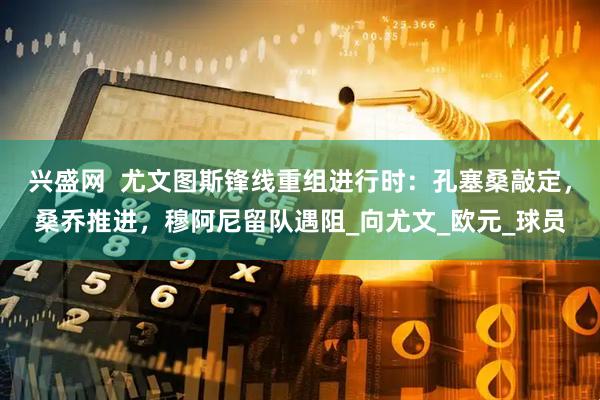 兴盛网  尤文图斯锋线重组进行时：孔塞桑敲定，桑乔推进，穆阿尼留队遇阻_向尤文_欧元_球员