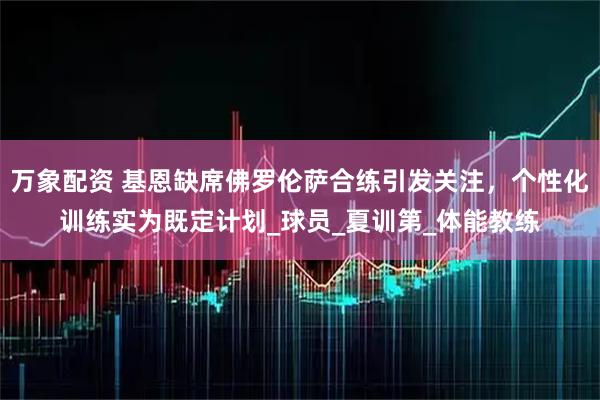 万象配资 基恩缺席佛罗伦萨合练引发关注，个性化训练实为既定计划_球员_夏训第_体能教练