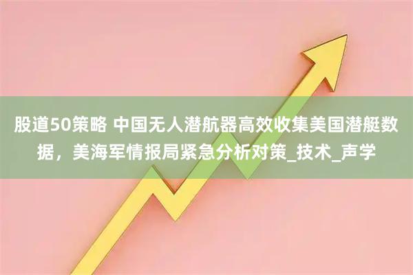 股道50策略 中国无人潜航器高效收集美国潜艇数据，美海军情报局紧急分析对策_技术_声学
