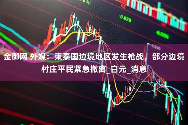 金御网 外媒：柬泰国边境地区发生枪战，部分边境村庄平民紧急撤离_白元_消息