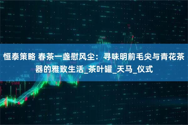 恒泰策略 春茶一盏慰风尘：寻味明前毛尖与青花茶器的雅致生活_茶叶罐_天马_仪式