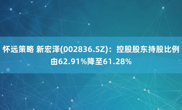怀远策略 新宏泽(002836.SZ)：控股股东持股比例由62.91%降至61.28%