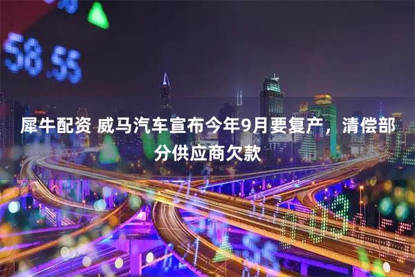 犀牛配资 威马汽车宣布今年9月要复产，清偿部分供应商欠款