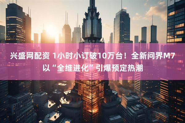 兴盛网配资 1小时小订破10万台！全新问界M7以“全维进化”引爆预定热潮