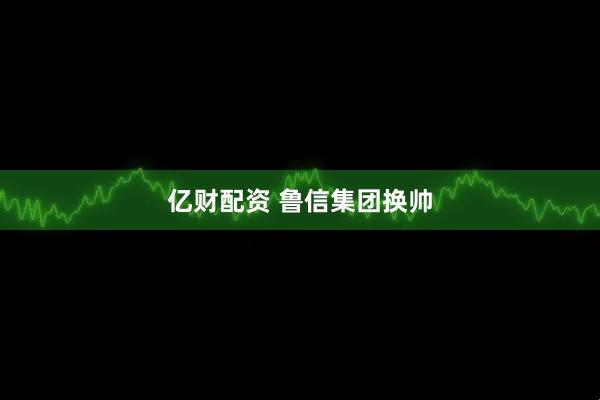 亿财配资 鲁信集团换帅