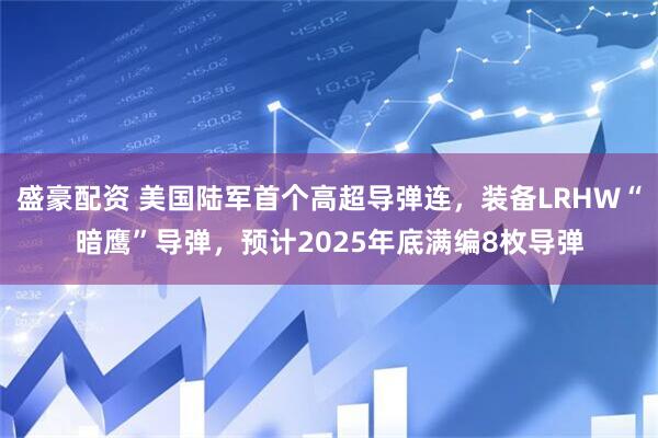 盛豪配资 美国陆军首个高超导弹连，装备LRHW“暗鹰”导弹，预计2025年底满编8枚导弹