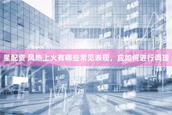 星配资 风热上火有哪些常见表现，应如何进行调理